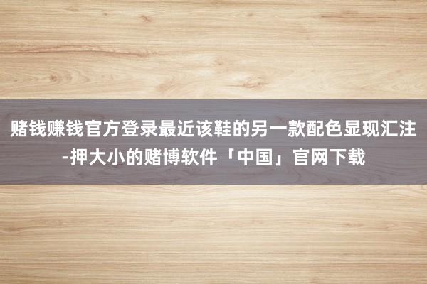 赌钱赚钱官方登录最近该鞋的另一款配色显现汇注-押大小的赌博软件「中国」官网下载