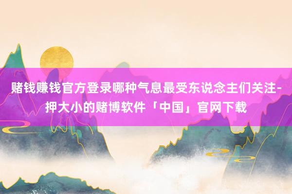 赌钱赚钱官方登录哪种气息最受东说念主们关注-押大小的赌博软件「中国」官网下载