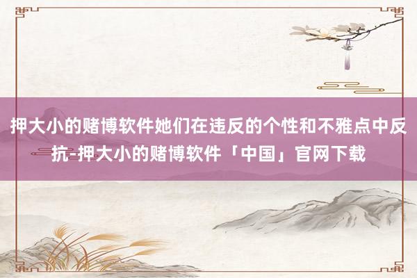 押大小的赌博软件她们在违反的个性和不雅点中反抗-押大小的赌博软件「中国」官网下载