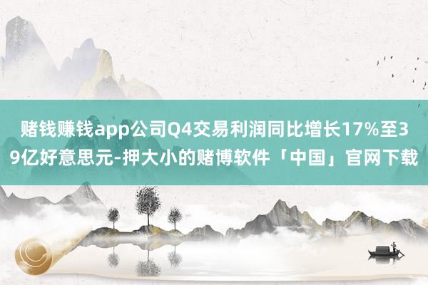 赌钱赚钱app公司Q4交易利润同比增长17%至39亿好意思元-押大小的赌博软件「中国」官网下载