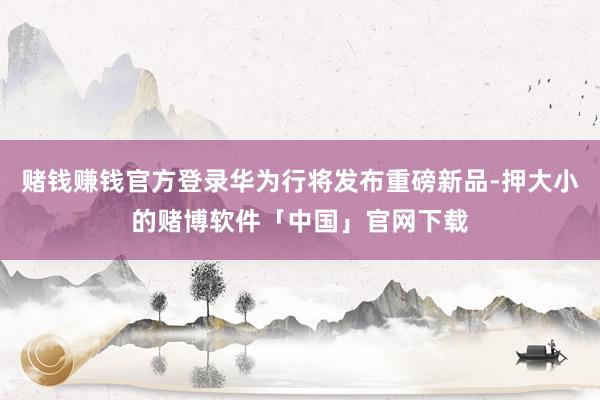 赌钱赚钱官方登录华为行将发布重磅新品-押大小的赌博软件「中国」官网下载