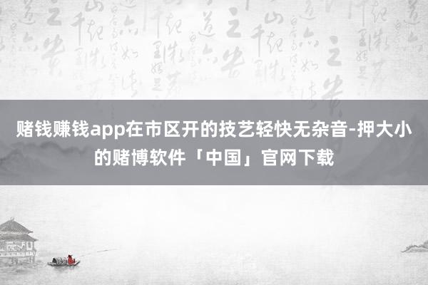 赌钱赚钱app在市区开的技艺轻快无杂音-押大小的赌博软件「中国」官网下载