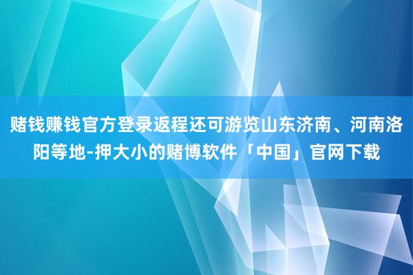 赌钱赚钱官方登录返程还可游览山东济南、河南洛阳等地-押大小的赌博软件「中国」官网下载