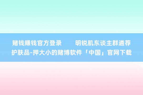 赌钱赚钱官方登录        明锐肌东谈主群遴荐护肤品-押大小的赌博软件「中国」官网下载