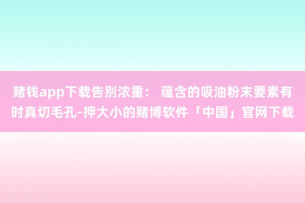 赌钱app下载告别浓重： 蕴含的吸油粉末要素有时真切毛孔-押大小的赌博软件「中国」官网下载