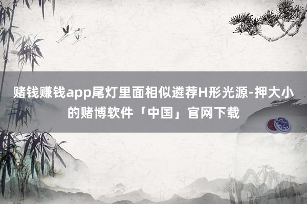 赌钱赚钱app尾灯里面相似遴荐H形光源-押大小的赌博软件「中国」官网下载