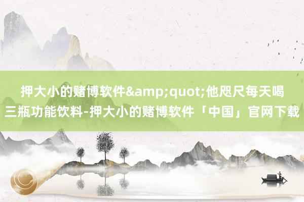 押大小的赌博软件&quot;他咫尺每天喝三瓶功能饮料-押大小的赌博软件「中国」官网下载