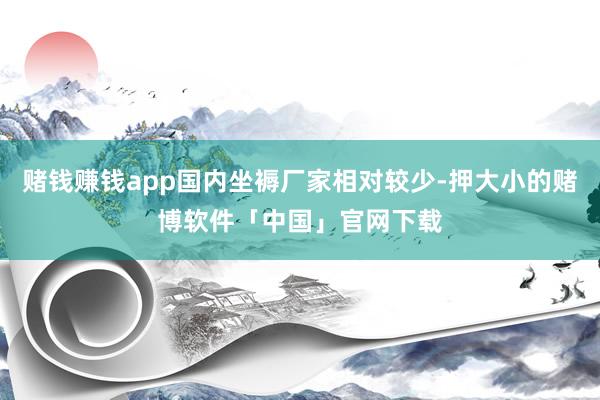 赌钱赚钱app国内坐褥厂家相对较少-押大小的赌博软件「中国」官网下载