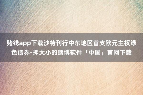 赌钱app下载沙特刊行中东地区首支欧元主权绿色债券-押大小的赌博软件「中国」官网下载