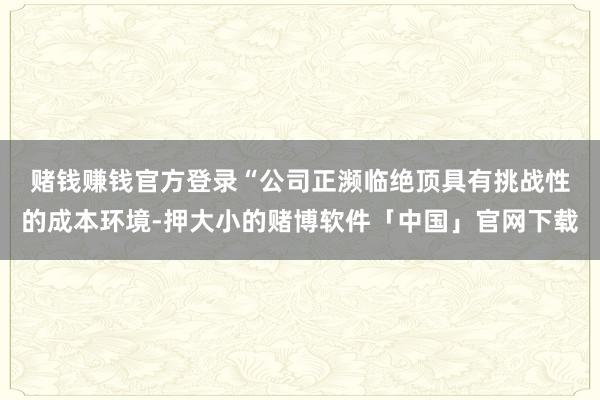 赌钱赚钱官方登录　　“公司正濒临绝顶具有挑战性的成本环境-押大小的赌博软件「中国」官网下载