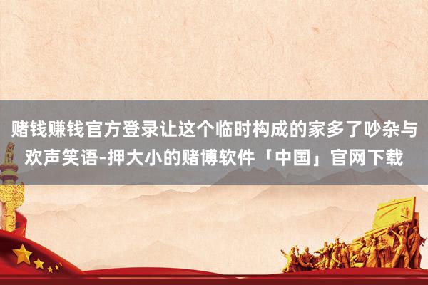 赌钱赚钱官方登录让这个临时构成的家多了吵杂与欢声笑语-押大小的赌博软件「中国」官网下载