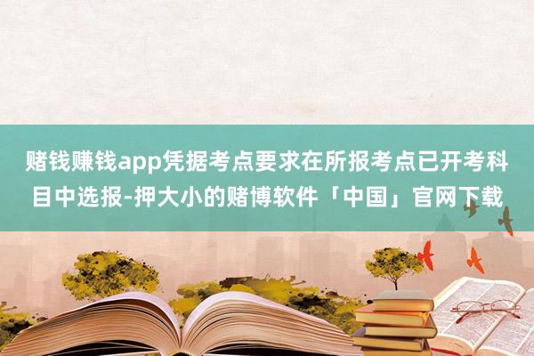 赌钱赚钱app凭据考点要求在所报考点已开考科目中选报-押大小的赌博软件「中国」官网下载
