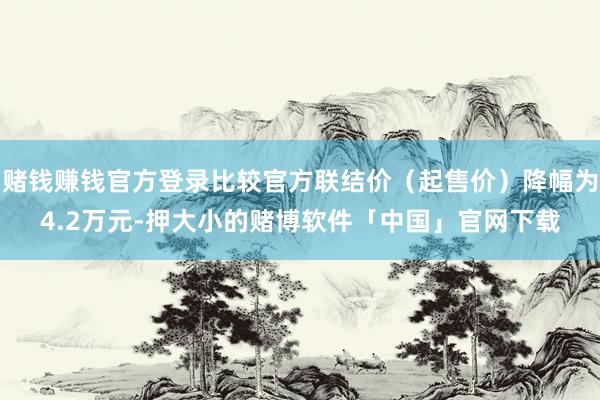 赌钱赚钱官方登录比较官方联结价（起售价）降幅为4.2万元-押大小的赌博软件「中国」官网下载