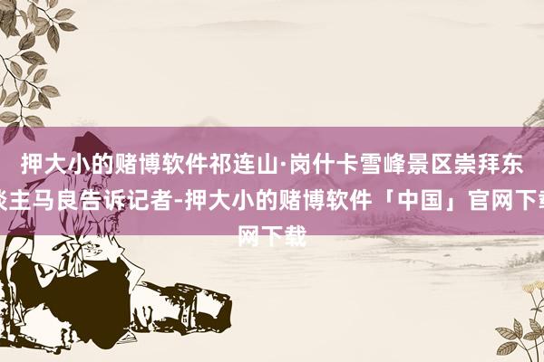 押大小的赌博软件祁连山·岗什卡雪峰景区崇拜东谈主马良告诉记者-押大小的赌博软件「中国」官网下载
