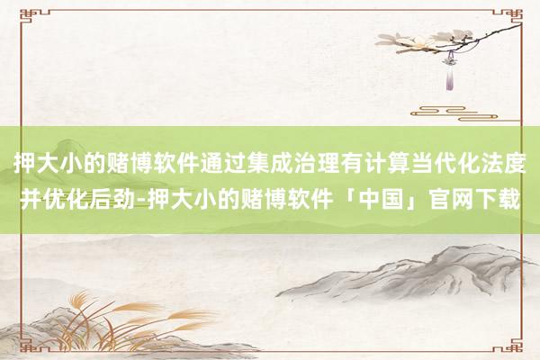 押大小的赌博软件通过集成治理有计算当代化法度并优化后劲-押大小的赌博软件「中国」官网下载