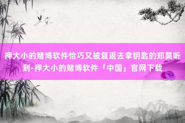 押大小的赌博软件恰巧又被复返去拿钥匙的郑昊听到-押大小的赌博软件「中国」官网下载