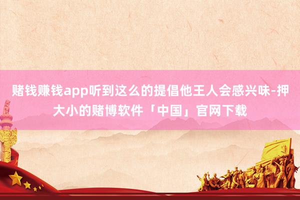 赌钱赚钱app听到这么的提倡他王人会感兴味-押大小的赌博软件「中国」官网下载