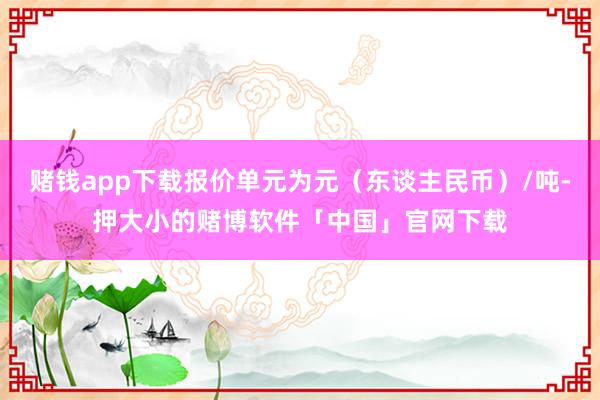 赌钱app下载报价单元为元（东谈主民币）/吨-押大小的赌博软件「中国」官网下载