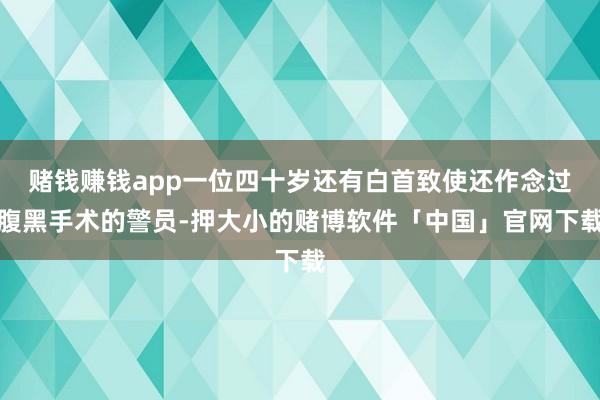 赌钱赚钱app一位四十岁还有白首致使还作念过腹黑手术的警员-押大小的赌博软件「中国」官网下载