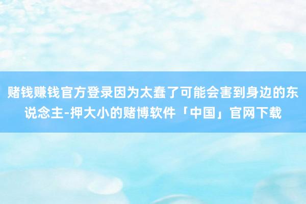 赌钱赚钱官方登录因为太蠢了可能会害到身边的东说念主-押大小的赌博软件「中国」官网下载