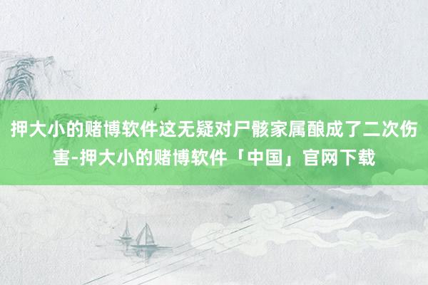 押大小的赌博软件这无疑对尸骸家属酿成了二次伤害-押大小的赌博软件「中国」官网下载