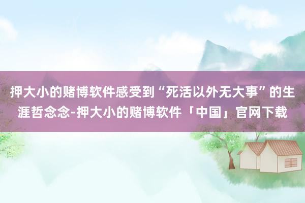 押大小的赌博软件感受到“死活以外无大事”的生涯哲念念-押大小的赌博软件「中国」官网下载