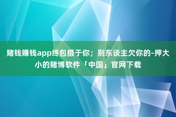 赌钱赚钱app终包摄于你；别东谈主欠你的-押大小的赌博软件「中国」官网下载