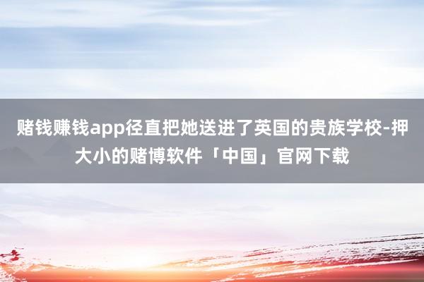 赌钱赚钱app径直把她送进了英国的贵族学校-押大小的赌博软件「中国」官网下载