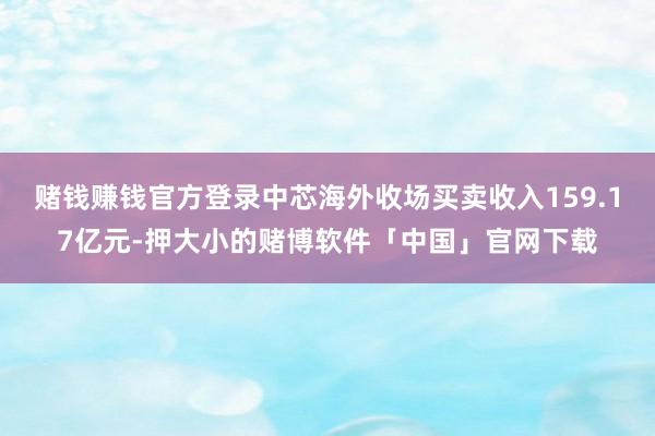 赌钱赚钱官方登录中芯海外收场买卖收入159.17亿元-押大小的赌博软件「中国」官网下载