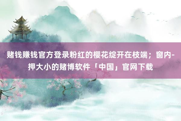 赌钱赚钱官方登录粉红的樱花绽开在枝端；窗内-押大小的赌博软件「中国」官网下载