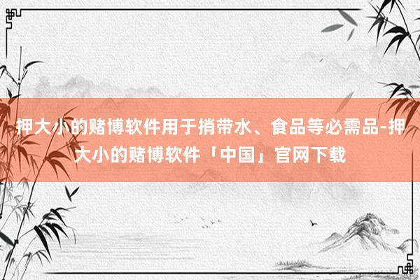 押大小的赌博软件用于捎带水、食品等必需品-押大小的赌博软件「中国」官网下载