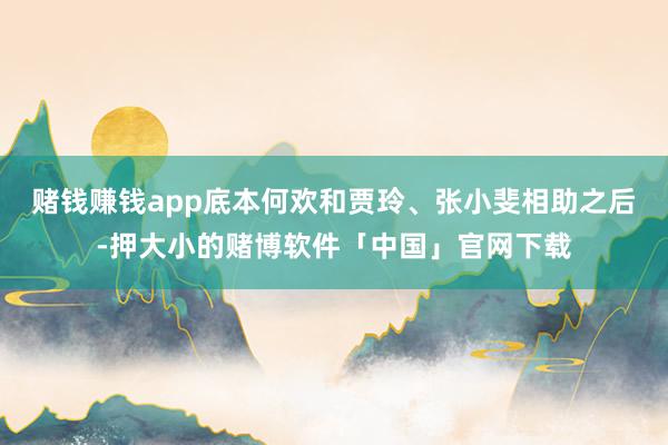 赌钱赚钱app底本何欢和贾玲、张小斐相助之后-押大小的赌博软件「中国」官网下载