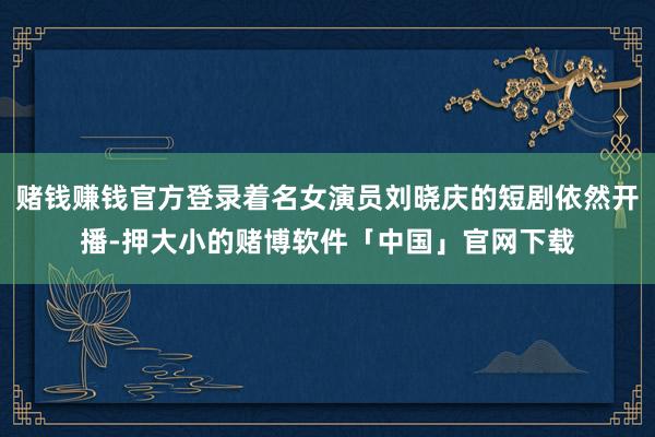 赌钱赚钱官方登录着名女演员刘晓庆的短剧依然开播-押大小的赌博软件「中国」官网下载