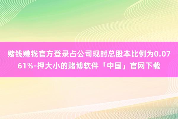 赌钱赚钱官方登录占公司现时总股本比例为0.0761%-押大小的赌博软件「中国」官网下载
