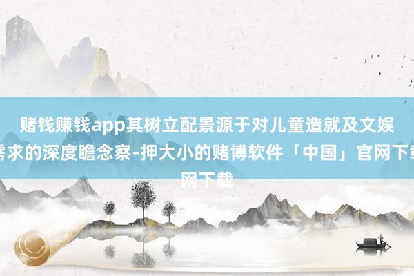 赌钱赚钱app其树立配景源于对儿童造就及文娱需求的深度瞻念察-押大小的赌博软件「中国」官网下载
