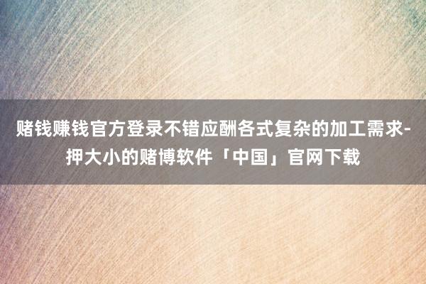 赌钱赚钱官方登录不错应酬各式复杂的加工需求-押大小的赌博软件「中国」官网下载