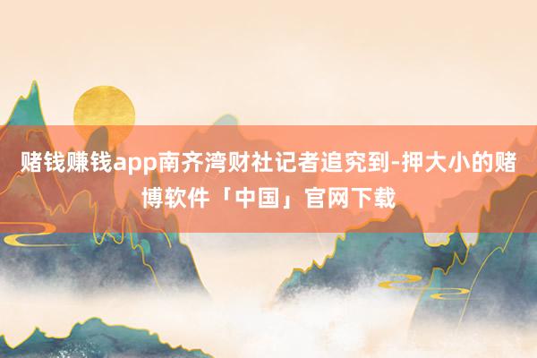 赌钱赚钱app南齐湾财社记者追究到-押大小的赌博软件「中国」官网下载