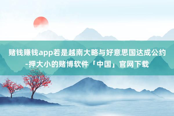 赌钱赚钱app若是越南大略与好意思国达成公约-押大小的赌博软件「中国」官网下载