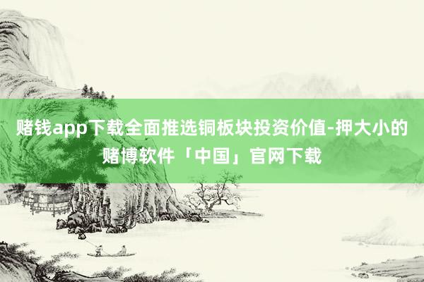 赌钱app下载全面推选铜板块投资价值-押大小的赌博软件「中国」官网下载