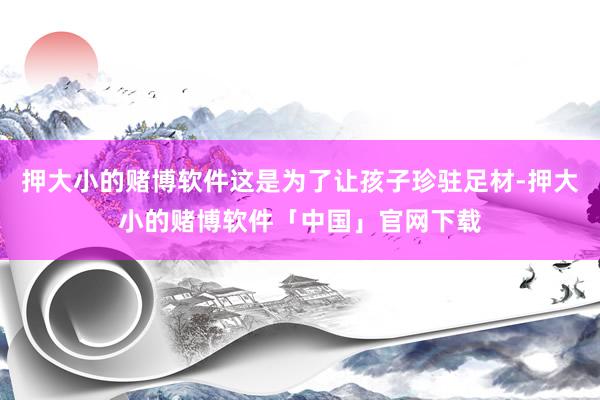 押大小的赌博软件这是为了让孩子珍驻足材-押大小的赌博软件「中国」官网下载