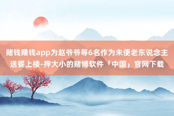 赌钱赚钱app为赵爷爷等6名作为未便老东说念主送餐上楼-押大小的赌博软件「中国」官网下载