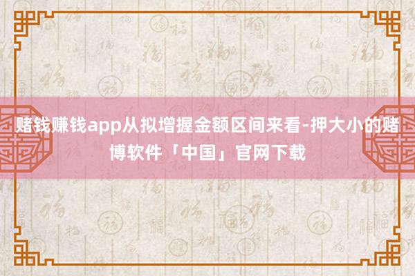 赌钱赚钱app从拟增握金额区间来看-押大小的赌博软件「中国」官网下载
