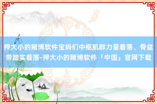 押大小的赌博软件宝妈们中枢肌群力量着落、骨盆带踏实着落-押大小的赌博软件「中国」官网下载