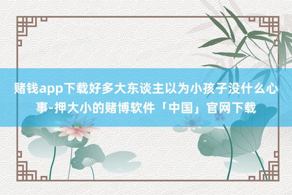 赌钱app下载好多大东谈主以为小孩子没什么心事-押大小的赌博软件「中国」官网下载