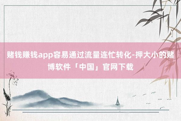 赌钱赚钱app容易通过流量连忙转化-押大小的赌博软件「中国」官网下载