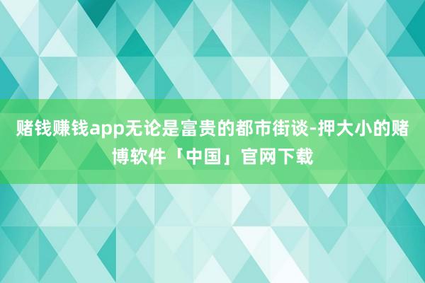 赌钱赚钱app无论是富贵的都市街谈-押大小的赌博软件「中国」官网下载