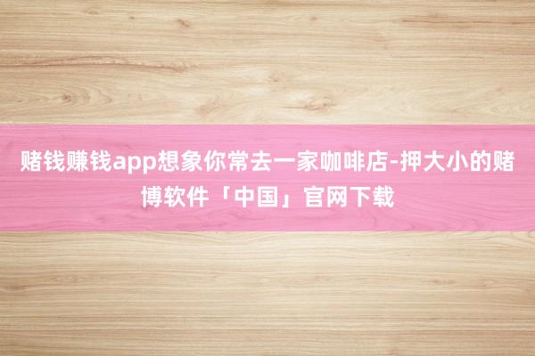 赌钱赚钱app想象你常去一家咖啡店-押大小的赌博软件「中国」官网下载