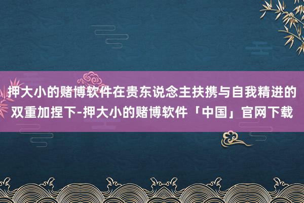 押大小的赌博软件在贵东说念主扶携与自我精进的双重加捏下-押大小的赌博软件「中国」官网下载