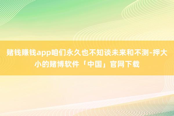 赌钱赚钱app咱们永久也不知谈未来和不测-押大小的赌博软件「中国」官网下载