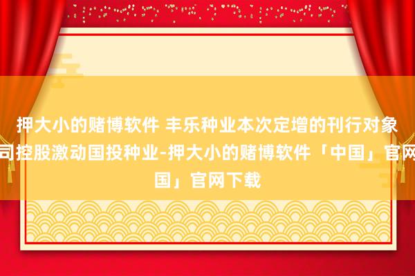 押大小的赌博软件 丰乐种业本次定增的刊行对象为公司控股激动国投种业-押大小的赌博软件「中国」官网下载